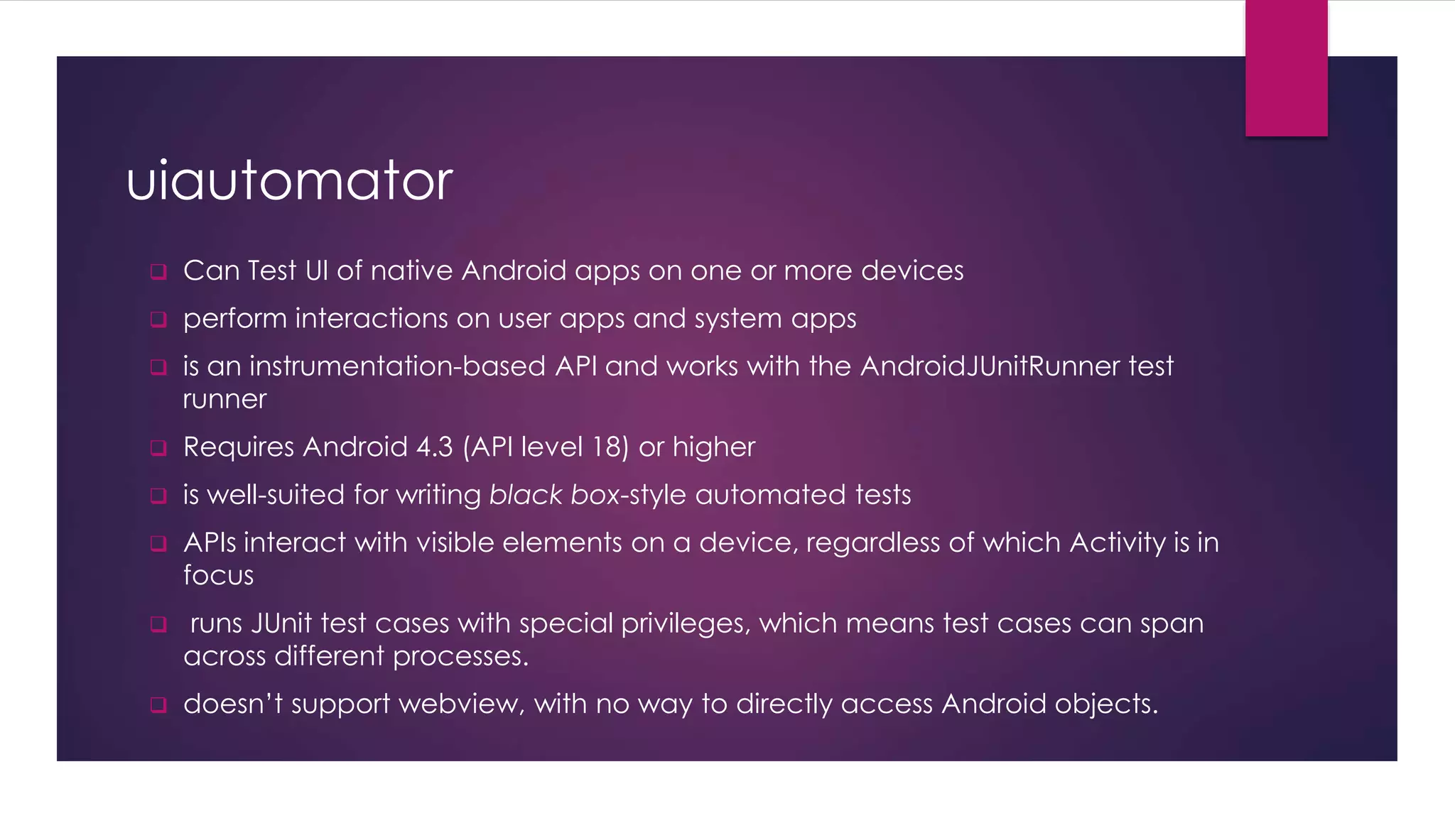 uiautomator
 Can Test UI of native Android apps on one or more devices
 perform interactions on user apps and system apps
 is an instrumentation-based API and works with the AndroidJUnitRunner test
runner
 Requires Android 4.3 (API level 18) or higher
 is well-suited for writing black box-style automated tests
 APIs interact with visible elements on a device, regardless of which Activity is in
focus
 runs JUnit test cases with special privileges, which means test cases can span
across different processes.
 doesn’t support webview, with no way to directly access Android objects.
 