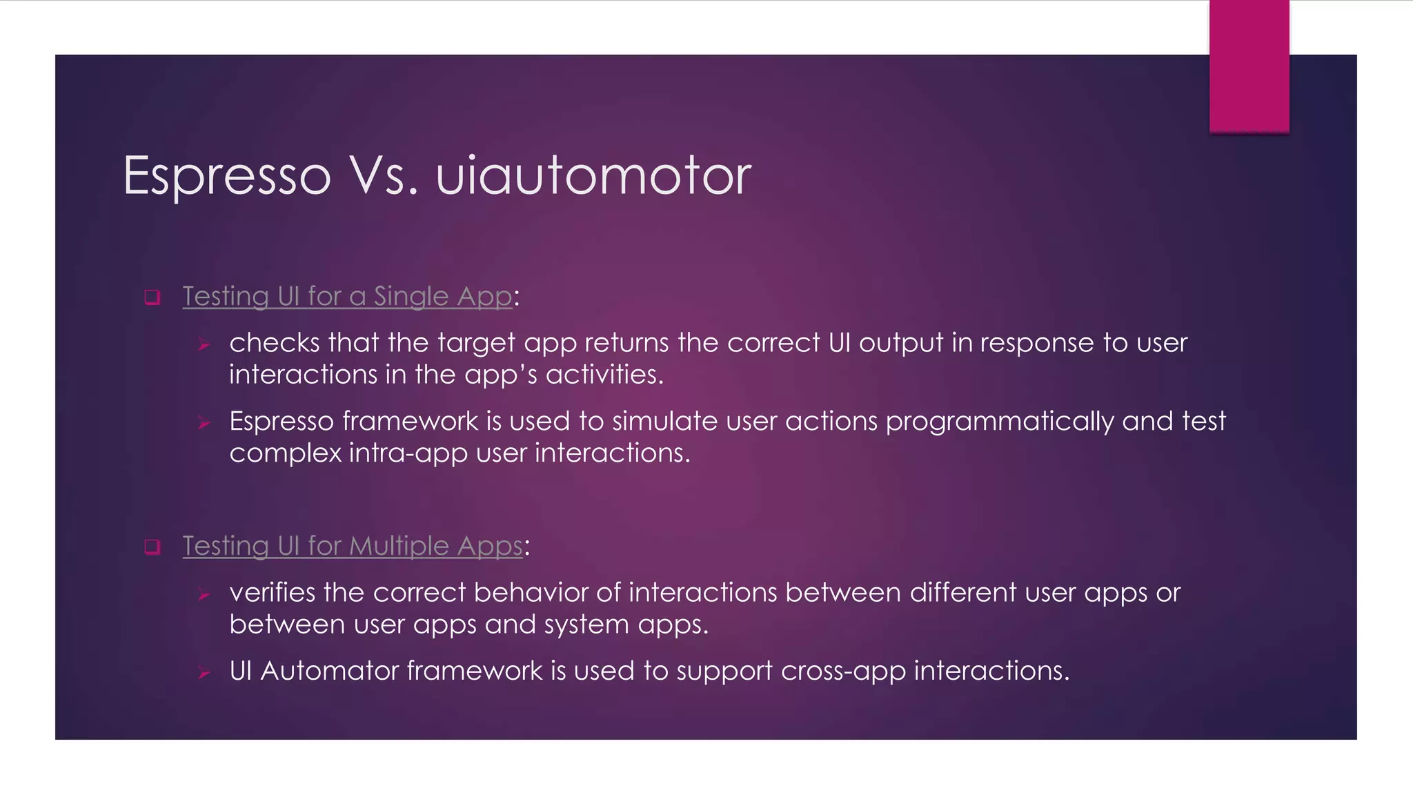 Espresso Vs. uiautomotor
 Testing UI for a Single App:
 checks that the target app returns the correct UI output in response to user
interactions in the app’s activities.
 Espresso framework is used to simulate user actions programmatically and test
complex intra-app user interactions.
 Testing UI for Multiple Apps:
 verifies the correct behavior of interactions between different user apps or
between user apps and system apps.
 UI Automator framework is used to support cross-app interactions.
 