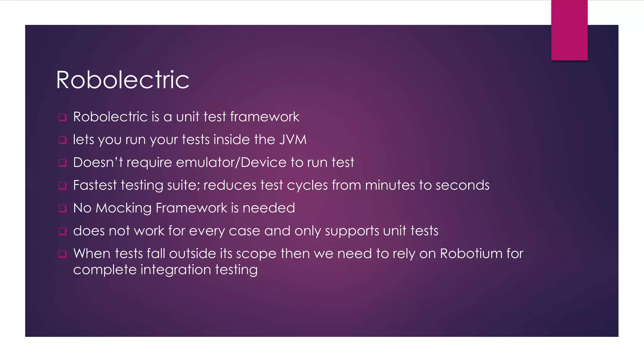 Robolectric
 Robolectric is a unit test framework
 lets you run your tests inside the JVM
 Doesn’t require emulator/Device to run test
 Fastest testing suite; reduces test cycles from minutes to seconds
 No Mocking Framework is needed
 does not work for every case and only supports unit tests
 When tests fall outside its scope then we need to rely on Robotium for
complete integration testing
 
