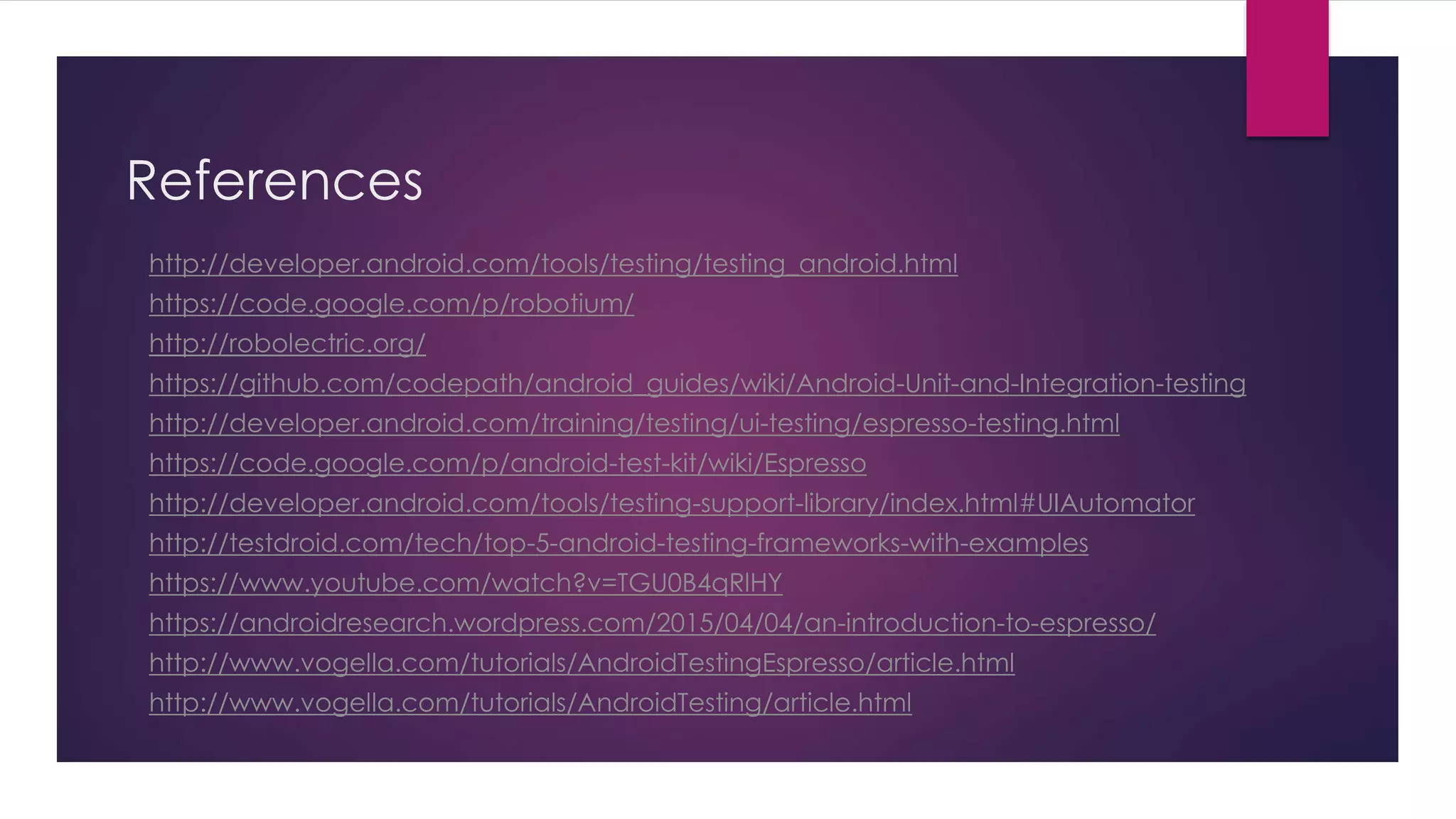References
http://developer.android.com/tools/testing/testing_android.html
https://code.google.com/p/robotium/
http://robolectric.org/
https://github.com/codepath/android_guides/wiki/Android-Unit-and-Integration-testing
http://developer.android.com/training/testing/ui-testing/espresso-testing.html
https://code.google.com/p/android-test-kit/wiki/Espresso
http://developer.android.com/tools/testing-support-library/index.html#UIAutomator
http://testdroid.com/tech/top-5-android-testing-frameworks-with-examples
https://www.youtube.com/watch?v=TGU0B4qRlHY
https://androidresearch.wordpress.com/2015/04/04/an-introduction-to-espresso/
http://www.vogella.com/tutorials/AndroidTestingEspresso/article.html
http://www.vogella.com/tutorials/AndroidTesting/article.html
 