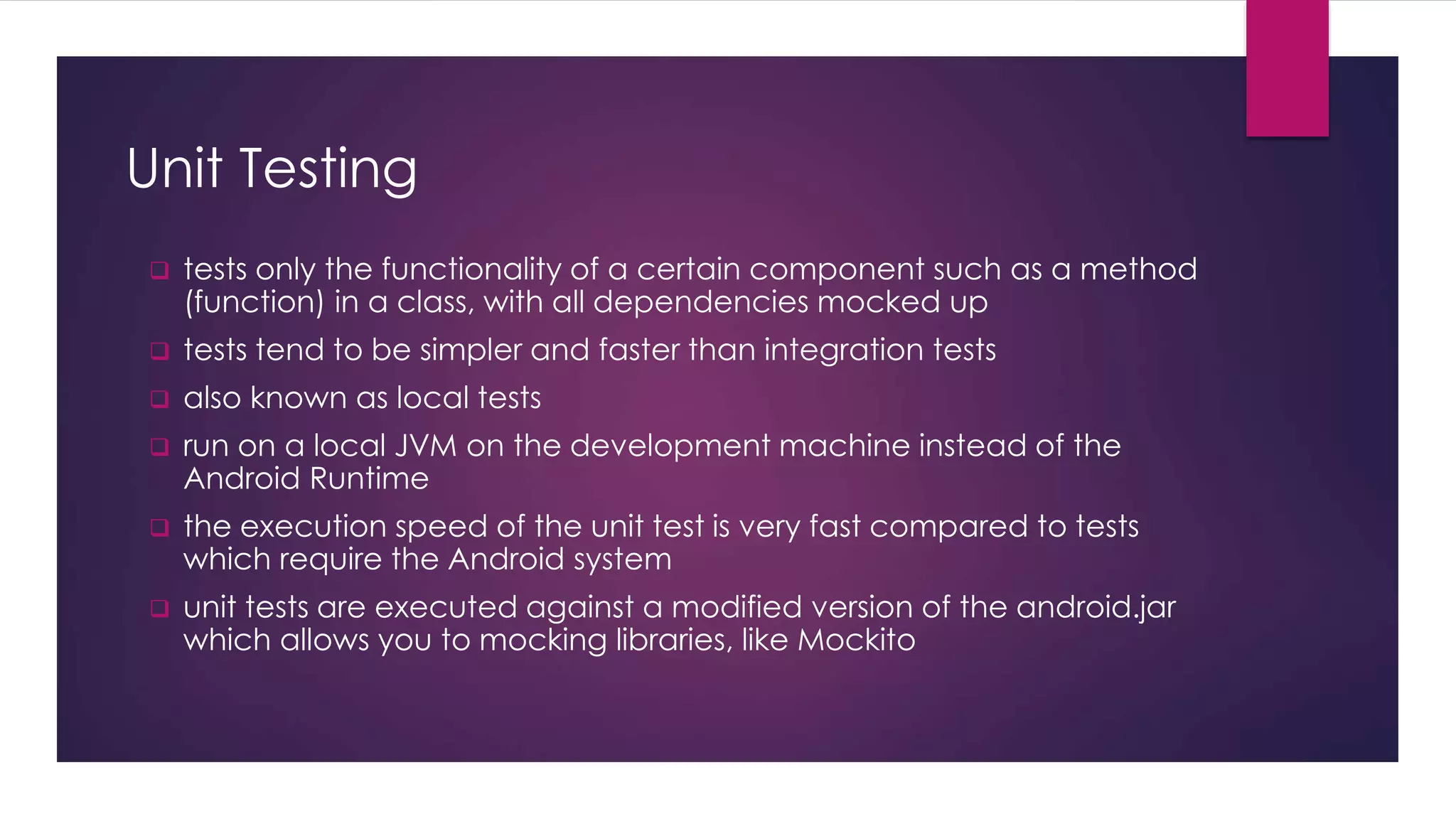 Unit Testing
 tests only the functionality of a certain component such as a method
(function) in a class, with all dependencies mocked up
 tests tend to be simpler and faster than integration tests
 also known as local tests
 run on a local JVM on the development machine instead of the
Android Runtime
 the execution speed of the unit test is very fast compared to tests
which require the Android system
 unit tests are executed against a modified version of the android.jar
which allows you to mocking libraries, like Mockito
 