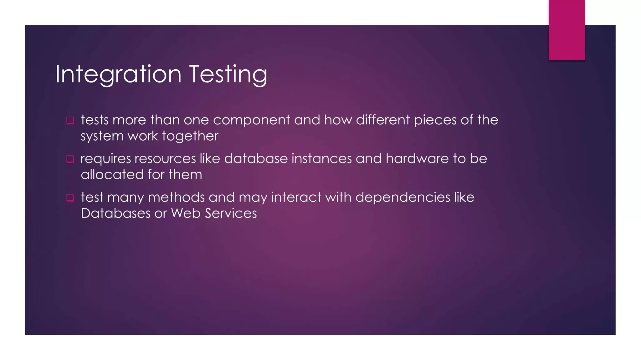 Integration Testing
 tests more than one component and how different pieces of the
system work together
 requires resources like database instances and hardware to be
allocated for them
 test many methods and may interact with dependencies like
Databases or Web Services
 
