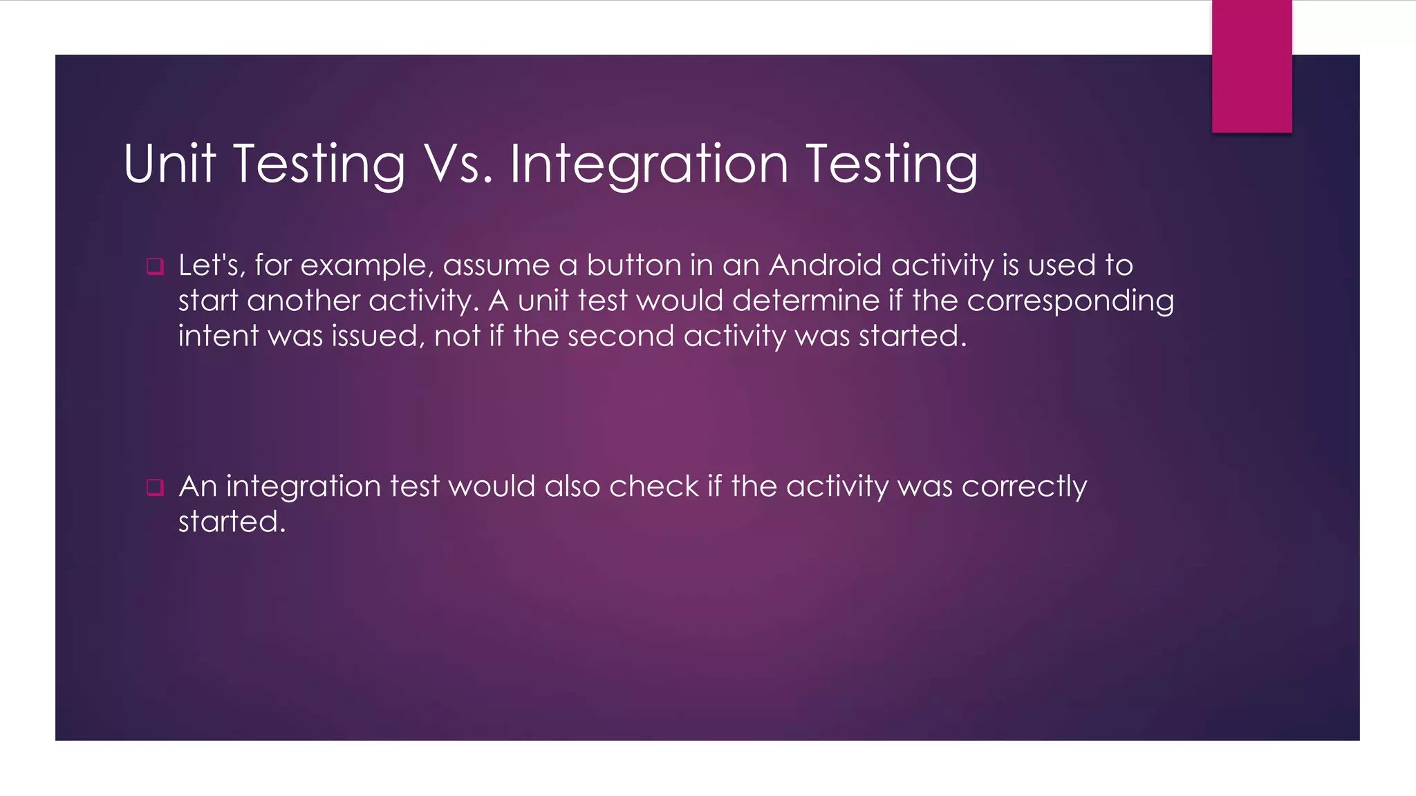 Unit Testing Vs. Integration Testing
 Let's, for example, assume a button in an Android activity is used to
start another activity. A unit test would determine if the corresponding
intent was issued, not if the second activity was started.
 An integration test would also check if the activity was correctly
started.
 