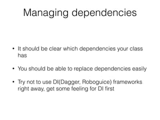 Managing dependencies
• It should be clear which dependencies your class
has
• You should be able to replace dependencies easily
• Try not to use DI(Dagger, Roboguice) frameworks
right away, get some feeling for DI ﬁrst
 