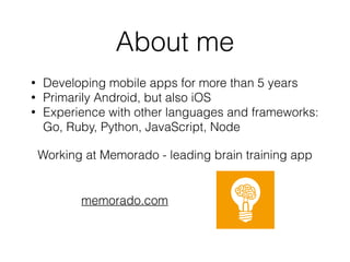 About me
• Developing mobile apps for more than 5 years
• Primarily Android, but also iOS
• Experience with other languages and frameworks: 
Go, Ruby, Python, JavaScript, Node
Working at Memorado - leading brain training app
memorado.com
 