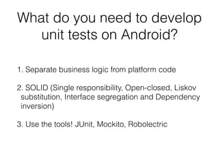 What do you need to develop
unit tests on Android?
1. Separate business logic from platform code
2. SOLID (Single responsibility, Open-closed, Liskov
substitution, Interface segregation and Dependency
inversion)
3. Use the tools! JUnit, Mockito, Robolectric
 