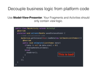 Decouple business logic from platform code
Use Model-View-Presenter. Your Fragments and Activities should
only contain view logic.
This is bad!
 