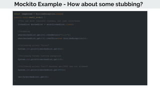 Mockito Example - How about some stubbing?
@Test (expected = RuntimeException.class)
public void test2_stub() {
//You can mock concrete classes, not just interfaces
LinkedList mockedList = mock(LinkedList.class);
//stubbing
when(mockedList.get(0)).thenReturn("first");
when(mockedList.get(1)).thenThrow(new RuntimeException());
//following prints "first"
System.out.println(mockedList.get(0));
//following throws runtime exception
System.out.println(mockedList.get(1));
//following prints "null" because get(999) was not stubbed
System.out.println(mockedList.get(999));
verify(mockedList).get(0);
}
 