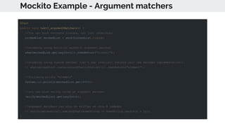 Mockito Example - Argument matchers
@Test
public void test3_argumentMatchers() {
//You can mock concrete classes, not just interfaces
LinkedList mockedList = mock(LinkedList.class);
//stubbing using built-in anyInt() argument matcher
when(mockedList.get(anyInt())).thenReturn("element");
//stubbing using custom matcher (let's say isValid() returns your own matcher implementation):
// when(mockedList.contains(argThat(isValid()))).thenReturn("element");
//following prints "element"
System.out.println(mockedList.get(999));
//you can also verify using an argument matcher
verify(mockedList).get(anyInt());
//argument matchers can also be written as Java 8 Lambdas
// verify(mockedList).add(argThat(someString -> someString.length() > 5));
}
 