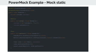 PowerMock Example - Mock static
@RunWith(PowerMockRunner.class)
@PrepareForTest(CustomerUtils.class)
public class OrderTest {
private Customer customer;
@Before
public void setUp() throws Exception {
customer = new Customer(1, "Sean");
customer.setLevel(11);
}
@Test
public void getTotal() throws Exception {
PowerMockito.mockStatic(CustomerUtils.class);
Mockito.when(CustomerUtils.isVIP(any(Customer.class))).thenReturn(true);
Order order = new Order(1, customer);
order.setOriginalTotal(10);
Assert.assertEquals(8f, order.getTotal());
}
}
 