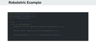 Roboletric Example
@RunWith(RobolectricTestRunner.class)
@Config(constants = BuildConfig.class)
public class MainActivityTest {
@Test
public void test_textView() {
MainActivity activity = Robolectric.setupActivity(MainActivity.class);
TextView results = (TextView) activity.findViewById(R.id.text);
Assert.assertEquals("Hello World!", results.getText().toString());
}
}
 