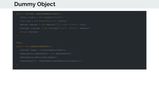 Dummy Object
public Customer createDummyCustomer() {
County county = new County("Essex");
City city = new City("Romford", county);
Address address = new Address("1234 Bank Street", city);
Customer customer = new Customer("john", "dobie", address);
return customer;
}
@Test
public void addCustomerTest() {
Customer dummy = createDummyCustomer();
AddressBook addressBook = new AddressBook();
addressBook.addCustomer(dummy);
assertEquals(1, addressBook.getNumberOfCustomers());
}
 