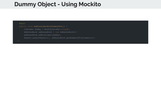 Dummy Object - Using Mockito
@Test
public void addCustomerWithDummyTest() {
Customer dummy = mock(Customer.class);
AddressBook addressBook = new AddressBook();
addressBook.addCustomer(dummy);
Assert.assertEquals(1, addressBook.getNumberOfCustomers());
}
 
