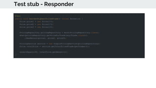 Test stub - Responder
@Test
public void testGetHighestPricedTrade() throws Exception {
Price price1 = new Price(10);
Price price2 = new Price(15);
Price price3 = new Price(25);
PricingRepository pricingRepository = mock(PricingRepository.class);
when(pricingRepository.getPriceForTrade(any(Trade.class)))
.thenReturn(price1, price2, price3);
PricingService service = new SimplePricingService(pricingRepository);
Price totalPrice = service.getTotalPricedTrade(getTrades());
assertEquals(50, totalPrice.getAmount());
}
 
