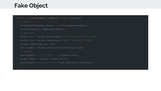 Fake Object
public void testReadWrite_inMemory() throws Exception{
// Setup:
FlightMgmtFacadeImpl facade = new FlightMgmtFacadeImpl();
facade.setDao(new InMemoryDatabase());
// Exercise:
AirPort yyc = facade.createAirport("YYC", "Calgary", "Calgary");
AirPort lax = facade.createAirport("LAX", "LAX Intl", "LA");
facade.createFlight(yyc, lax);
List flights = facade.getFlightsByOriginAirport(yyc);
// Verify:
assertEquals( "# of flights", 1, flights.size());
Flight flight = (Flight) flights.get(0);
assertEquals( "origin", "YYC", flight.getOrigin().getCode());
}
 