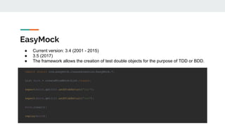EasyMock
import static org.easymock.classextension.EasyMock.*;
List mock = createNiceMock(List.class);
expect(mock.get(0)).andStubReturn("one");
expect(mock.get(1)).andStubReturn("two");
mock.clear();
replay(mock);
● Current version: 3.4 (2001 - 2015)
● 3.5 (2017)
● The framework allows the creation of test double objects for the purpose of TDD or BDD.
 
