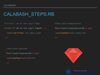 CALABASH
CALABASH_STEPS.RB
# Given I am on the Login Page
Given(/^I am on the Login Page$/) do
page(LoginPage).on_login_page
end
# Then I touch "countrycode text"
Then(/^I touch ("countrycode text")$/) do |arg1|
page(LoginPage).touch_country_code
end
# Then I touch "search text"
Then(/^I touch ("search text")$/) do |arg1|
page(LoginPage).touch_search_text
end
M.Wildan Garviandi
https://github.com/WildanGarviandi
 