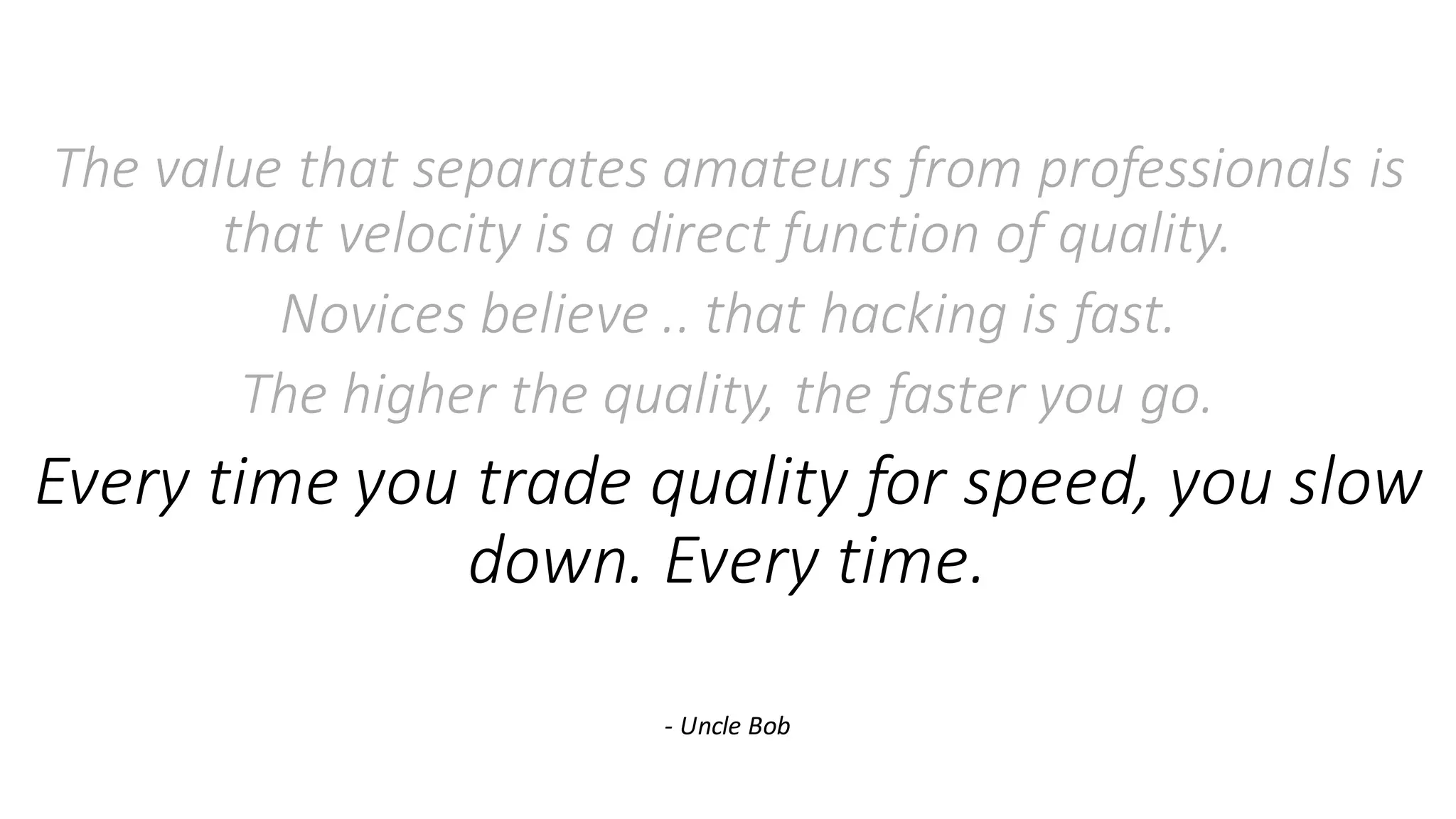 The	value	that	separates	amateurs	from	professionals	is	
that	velocity	is	a	direct	function	of	quality.	
Novices	believe	..	that	hacking	is	fast.
The	higher	the	quality,	the	faster	you	go.
Every	time	you	trade	quality	for	speed,	you	slow	
down.	Every	time.
- Uncle	Bob
 