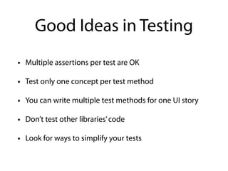 Good Ideas in Testing
• Multiple assertions per test are OK
• Test only one concept per test method
• You can write multiple test methods for one UI story
• Don’t test other libraries’code
• Look for ways to simplify your tests
 
