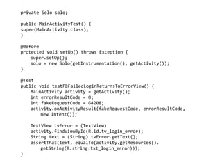 private	
  Solo	
  solo;	
  
	
   	
  
public	
  MainActivityTest()	
  {	
  
super(MainActivity.class);	
  
}	
  
	
   	
  
@Before	
  
protected	
  void	
  setUp()	
  throws	
  Exception	
  {	
  
	
   super.setUp();	
  
	
   solo	
  =	
  new	
  Solo(getInstrumentation(),	
  getActivity());	
  
}	
  
!
@Test	
  
public	
  void	
  testFBFailedLoginReturnsToErrorView()	
  {	
  
	
   MainActivity	
  activity	
  =	
  getActivity();	
  
	
   int	
  errorResultCode	
  =	
  0;	
  
	
   int	
  fakeRequestCode	
  =	
  64208;	
  
	
   activity.onActivityResult(fakeRequestCode,	
  errorResultCode,	
  	
  
	
   	
   new	
  Intent());	
  
!
	
   TextView	
  tvError	
  =	
  (TextView)	
  
	
   activity.findViewById(R.id.tv_login_error);	
  
	
   String	
  text	
  =	
  (String)	
  tvError.getText();	
  
	
   assertThat(text,	
  equalTo(activity.getResources().	
  	
   	
   	
   	
  
	
   	
   getString(R.string.txt_login_error)));	
  
}
 