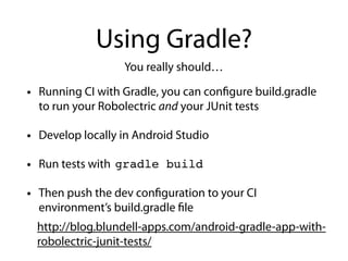 Using Gradle?
• Running CI with Gradle, you can configure build.gradle
to run your Robolectric and your JUnit tests
• Develop locally in Android Studio
• Run tests with
• Then push the dev configuration to your CI
environment’s build.gradle file
You really should…
gradle build
http://blog.blundell-apps.com/android-gradle-app-with-
robolectric-junit-tests/
 