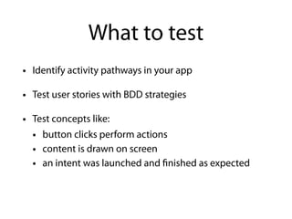 What to test
• Identify activity pathways in your app
• Test user stories with BDD strategies
• Test concepts like:
• button clicks perform actions
• content is drawn on screen
• an intent was launched and finished as expected
 