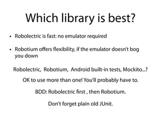 Which library is best?
• Robolectric is fast: no emulator required
• Robotium oﬀers flexibility, if the emulator doesn’t bog
you down
Robolectric, Robotium, Android built-in tests, Mockito...?
OK to use more than one! You’ll probably have to.
BDD: Robolectric first , then Robotium.
Don’t forget plain old JUnit.
 