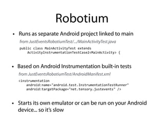 Robotium
<instrumentation	
  
	
  	
  	
  	
  android:name="android.test.InstrumentationTestRunner"	
  
	
  	
  	
  	
  android:targetPackage="net.tensory.justevents"	
  />
• Starts its own emulator or can be run on your Android
device... so it’s slow
public	
  class	
  MainActivityTest	
  extends	
  
	
  	
  	
  	
  ActivityInstrumentationTestCase2<MainActivity>	
  {
• Runs as separate Android project linked to main
from JustEventsRobotiumTest/.../MainActivityTest.java
from JustEventsRobotiumTest/AndroidManifest.xml
• Based on Android Instrumentation built-in tests
 