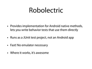 • Provides implementation for Android native methods,
lets you write behavior tests that use them directly
• Runs as a JUnit test project, not an Android app
• Fast! No emulator necessary
• Where it works, it’s awesome
Robolectric
 