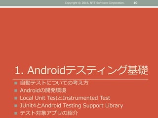 1. Androidテスティング基礎
 自動テストについての考え方
 Androidの開発環境
 Local Unit TestとInstrumented Test
 JUnit4とAndroid Testing Support Library
 テスト対象アプリの紹介
10Copyright © 2016, NTT Software Corporation.
 