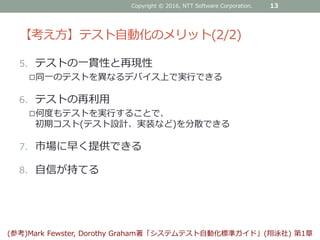 【考え方】テスト自動化のメリット(2/2)
5. テストの一貫性と再現性
同一のテストを異なるデバイス上で実行できる
6. テストの再利用
何度もテストを実行することで、
初期コスト(テスト設計、実装など)を分散できる
7. 市場に早く提供できる
8. 自信が持てる
Copyright © 2016, NTT Software Corporation. 13
(参考)Mark Fewster, Dorothy Graham著「システムテスト自動化標準ガイド」(翔泳社) 第1章
 