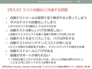 【考え方】テスト自動化に共通する問題
1. 自動テストツールの採用で全て解決すると思ってしまう
2. ダメなテストの自動化してしまう
ダメなテストを自動化してもダメなまま
3. 自動テストは新しいバグを発見しない
自動テストスクリプトを書く段階で新規バグは見つかる!
4. 自動テストを全てパスしても、バグは存在する
5. 自動テストのメンテナンスコストが高くなる
テスト対象が仕様変更する度に、テストスクリプトの修正が必要
6. 自動テストツールにバグがある
7. 組織のサポートが得られない
「初回は導入コストが大きいため、ほとんど利益は得られない」
ことを上司に分かってもらう必要がある
Copyright © 2016, NTT Software Corporation. 14
(参考)Mark Fewster, Dorothy Graham著「システムテスト自動化標準ガイド」(翔泳社) 第1章
 