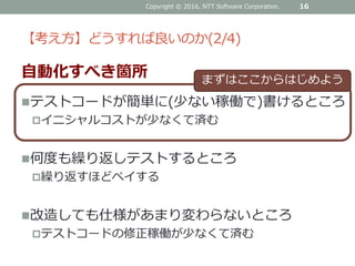 【考え方】どうすれば良いのか(2/4)
自動化すべき箇所
テストコードが簡単に(少ない稼働で)書けるところ
イニシャルコストが少なくて済む
何度も繰り返しテストするところ
繰り返すほどペイする
改造しても仕様があまり変わらないところ
テストコードの修正稼働が少なくて済む
Copyright © 2016, NTT Software Corporation. 16
まずはここからはじめよう
 