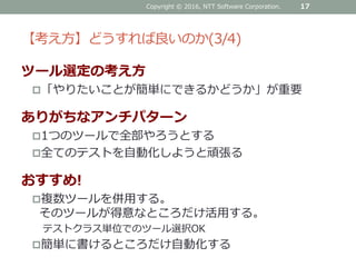 【考え方】どうすれば良いのか(3/4)
ツール選定の考え方
「やりたいことが簡単にできるかどうか」が重要
ありがちなアンチパターン
1つのツールで全部やろうとする
全てのテストを自動化しようと頑張る
おすすめ!
複数ツールを併用する。
そのツールが得意なところだけ活用する。
テストクラス単位でのツール選択OK
簡単に書けるところだけ自動化する
Copyright © 2016, NTT Software Corporation. 17
 