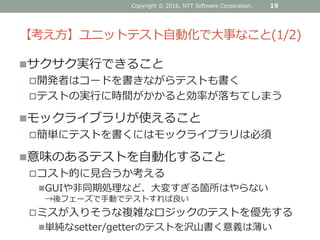 【考え方】ユニットテスト自動化で大事なこと(1/2)
サクサク実行できること
開発者はコードを書きながらテストも書く
テストの実行に時間がかかると効率が落ちてしまう
モックライブラリが使えること
簡単にテストを書くにはモックライブラリは必須
意味のあるテストを自動化すること
コスト的に見合うか考える
GUIや非同期処理など、大変すぎる箇所はやらない
→後フェーズで手動でテストすれば良い
ミスが入りそうな複雑なロジックのテストを優先する
単純なsetter/getterのテストを沢山書く意義は薄い
19Copyright © 2016, NTT Software Corporation.
 