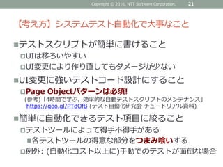 【考え方】システムテスト自動化で大事なこと
テストスクリプトが簡単に書けること
UIは移ろいやすい
UI変更により作り直してもダメージが少ない
UI変更に強いテストコード設計にすること
Page Objectパターンは必須!
(参考)「4時間で学ぶ、効率的な自動テストスクリプトのメンテナンス」
https://goo.gl/PTdOfB (テスト自動化研究会 チュートリアル資料)
簡単に自動化できるテスト項目に絞ること
テストツールによって得手不得手がある
各テストツールの得意な部分をつまみ喰いする
例外: (自動化コスト以上に)手動でのテストが面倒な場合
Copyright © 2016, NTT Software Corporation. 21
 