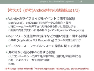 【考え方】(参考)Android特有の試験観点(1/3)
Activityのライフサイクルイベントに関する試験
onPause()、onCreate()でのデータの永続化・復元
特にホームキーが押下された時の振る舞いは見落しがち！
画面の向きが変わった時の動作 (onConfigurationChanged())
ネットワーク通信やDB操作などの重い処理に関する試験
ANR (Application Not Responding) エラーが発生しないか
データベース・ファイルシステム操作に関する試験
UIの細かい振る舞いに関する試験
UIコンポーネントの押下時/非押下時、選択時/非選択時の色
キーによるフォーカス移動の順番
etc.
Copyright © 2016, NTT Software Corporation. 22
(参考)Diego Torres Milano著「Android Application Testing Guide」(Packt Publishing)
 