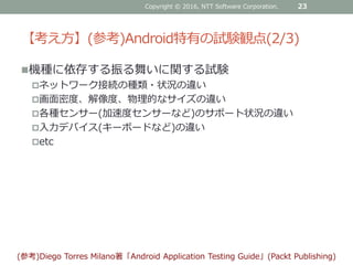 【考え方】(参考)Android特有の試験観点(2/3)
機種に依存する振る舞いに関する試験
ネットワーク接続の種類・状況の違い
画面密度、解像度、物理的なサイズの違い
各種センサー(加速度センサーなど)のサポート状況の違い
入力デバイス(キーボードなど)の違い
etc
Copyright © 2016, NTT Software Corporation. 23
(参考)Diego Torres Milano著「Android Application Testing Guide」(Packt Publishing)
 