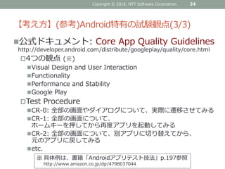 【考え方】(参考)Android特有の試験観点(3/3)
公式ドキュメント: Core App Quality Guidelines
http://developer.android.com/distribute/googleplay/quality/core.html
4つの観点 (※)
Visual Design and User Interaction
Functionality
Performance and Stability
Google Play
Test Procedure
CR-0: 全部の画面やダイアログについて、実際に遷移させてみる
CR-1: 全部の画面について、
ホームキーを押してから再度アプリを起動してみる
CR-2: 全部の画面について、別アプリに切り替えてから、
元のアプリに戻してみる
etc.
Copyright © 2016, NTT Software Corporation. 24
※ 具体例は、書籍「Androidアプリテスト技法」p.197参照
http://www.amazon.co.jp/dp/4798037044
 