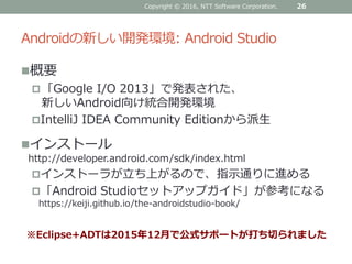 Androidの新しい開発環境: Android Studio
概要
「Google I/O 2013」で発表された、
新しいAndroid向け統合開発環境
IntelliJ IDEA Community Editionから派生
インストール
http://developer.android.com/sdk/index.html
インストーラが立ち上がるので、指示通りに進める
「Android Studioセットアップガイド」が参考になる
https://keiji.github.io/the-androidstudio-book/
26Copyright © 2016, NTT Software Corporation.
※Eclipse+ADTは2015年12月で公式サポートが打ち切られました
 