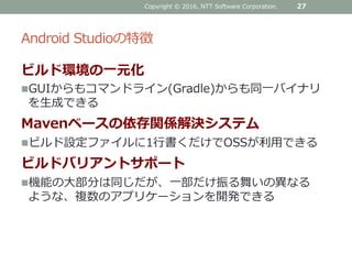 Android Studioの特徴
ビルド環境の一元化
GUIからもコマンドライン(Gradle)からも同一バイナリ
を生成できる
Mavenベースの依存関係解決システム
ビルド設定ファイルに1行書くだけでOSSが利用できる
ビルドバリアントサポート
機能の大部分は同じだが、一部だけ振る舞いの異なる
ような、複数のアプリケーションを開発できる
Copyright © 2016, NTT Software Corporation. 27
 