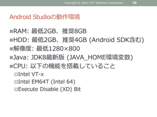 Android Studioの動作環境
RAM: 最低2GB、推奨8GB
HDD: 最低2GB、推奨4GB (Android SDK含む)
解像度: 最低1280×800
Java: JDK8最新版 (JAVA_HOME環境変数)
CPU: 以下の機能を搭載していること
Intel VT-x
Intel EM64T (Intel 64)
Execute Disable (XD) Bit
28Copyright © 2016, NTT Software Corporation.
 