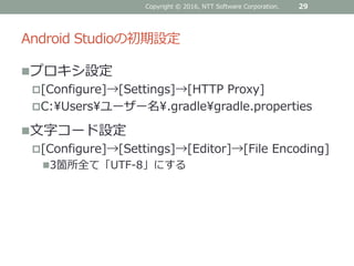 Android Studioの初期設定
プロキシ設定
[Configure]→[Settings]→[HTTP Proxy]
C:¥Users¥ユーザー名¥.gradle¥gradle.properties
文字コード設定
[Configure]→[Settings]→[Editor]→[File Encoding]
3箇所全て「UTF-8」にする
29Copyright © 2016, NTT Software Corporation.
 