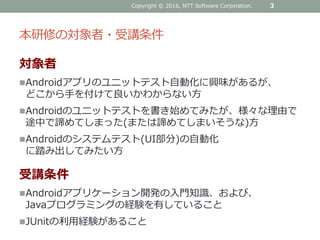 本研修の対象者・受講条件
対象者
Androidアプリのユニットテスト自動化に興味があるが、
どこから手を付けて良いかわからない方
Androidのユニットテストを書き始めてみたが、様々な理由で
途中で諦めてしまった(または諦めてしまいそうな)方
Androidのシステムテスト(UI部分)の自動化
に踏み出してみたい方
受講条件
Androidアプリケーション開発の入門知識、および、
Javaプログラミングの経験を有していること
JUnitの利用経験があること
Copyright © 2016, NTT Software Corporation. 3
 