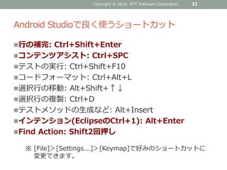 Android Studioで良く使うショートカット
行の補完: Ctrl+Shift+Enter
コンテンツアシスト: Ctrl+SPC
テストの実行: Ctrl+Shift+F10
コードフォーマット: Ctrl+Alt+L
選択行の移動: Alt+Shift+↑↓
選択行の複製: Ctrl+D
テストメソッドの生成など: Alt+Insert
インテンション(EclipseのCtrl+1): Alt+Enter
Find Action: Shift2回押し
Copyright © 2016, NTT Software Corporation. 32
※ [File]＞[Settings...]＞[Keymap]で好みのショートカットに
変更できます。
 