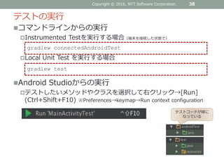 コマンドラインからの実行
Instrumented Testを実行する場合（端末を接続した状態で）
Local Unit Test を実行する場合
Android Studioからの実行
テストしたいメソッドやクラスを選択して右クリック→[Run]
(Ctrl+Shift+F10) ※Preferences→keymap→Run context configuration
テストの実行
38
gradlew connectedAndroidTest
gradlew test
Copyright © 2016, NTT Software Corporation.
テストコードが緑に
なっている
 