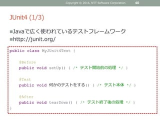 JUnit4 (1/3)
Javaで広く使われているテストフレームワーク
http://junit.org/
40
public class MyJUnit4Test {
@Before
public void setUp() { /* テスト開始前の処理 */ }
@Test
public void 何かのテストをする() { /* テスト本体 */ }
@After
public void tearDown() { /* テスト終了後の処理 */ }
}
Copyright © 2016, NTT Software Corporation.
 