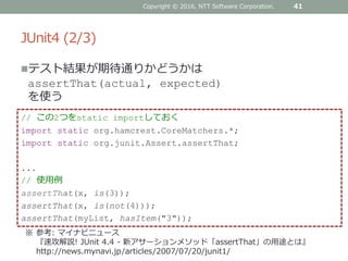 JUnit4 (2/3)
テスト結果が期待通りかどうかは
assertThat(actual, expected)
を使う
41
// この2つをstatic importしておく
import static org.hamcrest.CoreMatchers.*;
import static org.junit.Assert.assertThat;
...
// 使用例
assertThat(x, is(3));
assertThat(x, is(not(4)));
assertThat(myList, hasItem("3"));
※ 参考: マイナビニュース
『速攻解説! JUnit 4.4 - 新アサーションメソッド「assertThat」の用途とは』
http://news.mynavi.jp/articles/2007/07/20/junit1/
Copyright © 2016, NTT Software Corporation.
 