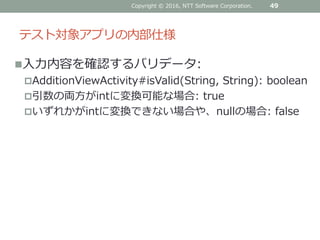 テスト対象アプリの内部仕様
入力内容を確認するバリデータ:
AdditionViewActivity#isValid(String, String): boolean
引数の両方がintに変換可能な場合: true
いずれかがintに変換できない場合や、nullの場合: false
Copyright © 2016, NTT Software Corporation. 49
 
