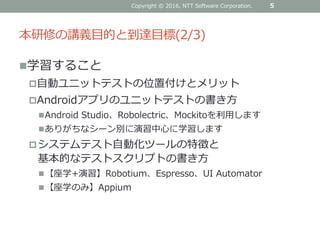 本研修の講義目的と到達目標(2/3)
5Copyright © 2016, NTT Software Corporation.
学習すること
自動ユニットテストの位置付けとメリット
Androidアプリのユニットテストの書き方
Android Studio、Robolectric、Mockitoを利用します
ありがちなシーン別に演習中心に学習します
システムテスト自動化ツールの特徴と
基本的なテストスクリプトの書き方
【座学+演習】Robotium、Espresso、UI Automator
【座学のみ】Appium
 